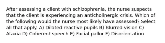 After assessing a client with schizophrenia, the nurse suspects that the client is experiencing an anticholinergic crisis. Which of the following would the nurse most likely have assessed? Select all that apply. A) Dilated reactive pupils B) Blurred vision C) Ataxia D) Coherent speech E) Facial pallor F) Disorientation