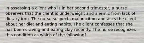 In assessing a client who is in her second trimester, a nurse observes that the client is underweight and anemic from lack of dietary iron. The nurse suspects malnutrition and asks the client about her diet and eating habits. The client confesses that she has been craving and eating clay recently. The nurse recognizes this condition as which of the following?