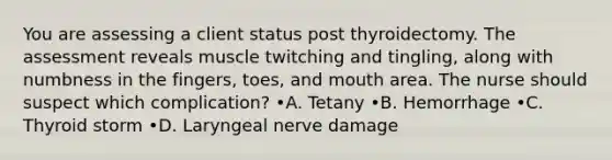 You are assessing a client status post thyroidectomy. The assessment reveals muscle twitching and tingling, along with numbness in the fingers, toes, and mouth area. The nurse should suspect which complication? •A. Tetany •B. Hemorrhage •C. Thyroid storm •D. Laryngeal nerve damage