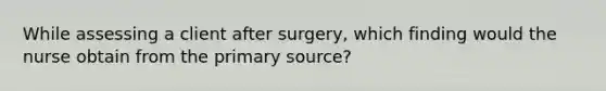 While assessing a client after surgery, which finding would the nurse obtain from the primary source?