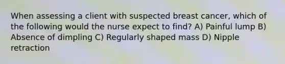 When assessing a client with suspected breast cancer, which of the following would the nurse expect to find? A) Painful lump B) Absence of dimpling C) Regularly shaped mass D) Nipple retraction