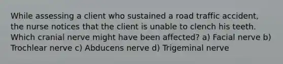 While assessing a client who sustained a road traffic accident, the nurse notices that the client is unable to clench his teeth. Which cranial nerve might have been affected? a) Facial nerve b) Trochlear nerve c) Abducens nerve d) Trigeminal nerve