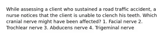 While assessing a client who sustained a road traffic accident, a nurse notices that the client is unable to clench his teeth. Which cranial nerve might have been affected? 1. Facial nerve 2. Trochlear nerve 3. Abducens nerve 4. Trigeminal nerve