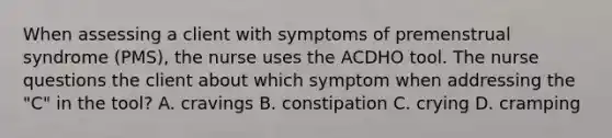 When assessing a client with symptoms of premenstrual syndrome (PMS), the nurse uses the ACDHO tool. The nurse questions the client about which symptom when addressing the "C" in the tool? A. cravings B. constipation C. crying D. cramping