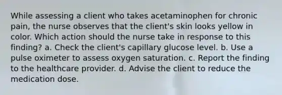 While assessing a client who takes acetaminophen for chronic pain, the nurse observes that the client's skin looks yellow in color. Which action should the nurse take in response to this finding? a. Check the client's capillary glucose level. b. Use a pulse oximeter to assess oxygen saturation. c. Report the finding to the healthcare provider. d. Advise the client to reduce the medication dose.