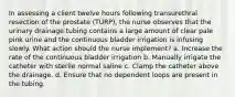 In assessing a client twelve hours following transurethral resection of the prostate (TURP), the nurse observes that the urinary drainage tubing contains a large amount of clear pale pink urine and the continuous bladder irrigation is infusing slowly. What action should the nurse implement? a. Increase the rate of the continuous bladder irrigation b. Manually irrigate the catheter with sterile normal saline c. Clamp the catheter above the drainage. d. Ensure that no dependent loops are present in the tubing.