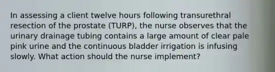 In assessing a client twelve hours following transurethral resection of the prostate (TURP), the nurse observes that the urinary drainage tubing contains a large amount of clear pale pink urine and the continuous bladder irrigation is infusing slowly. What action should the nurse implement?