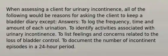 When assessing a client for urinary incontinence, all of the following would be reasons for asking the client to keep a bladder diary except: Answers: To log the frequency, time and amount of each urination. To identify activities associated with urinary incontinence. To list feelings and concerns related to the loss of bladder control. To document the number of incontinent episodes in a 24-hour period.