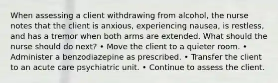 When assessing a client withdrawing from alcohol, the nurse notes that the client is anxious, experiencing nausea, is restless, and has a tremor when both arms are extended. What should the nurse should do next? • Move the client to a quieter room. • Administer a benzodiazepine as prescribed. • Transfer the client to an acute care psychiatric unit. • Continue to assess the client.