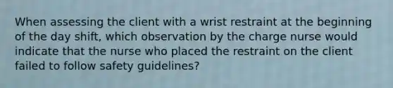 When assessing the client with a wrist restraint at the beginning of the day shift, which observation by the charge nurse would indicate that the nurse who placed the restraint on the client failed to follow safety guidelines?