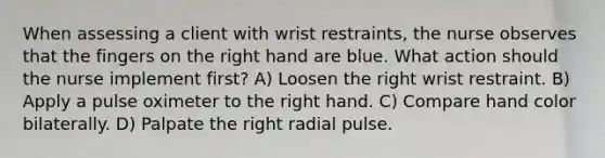 When assessing a client with wrist restraints, the nurse observes that the fingers on the right hand are blue. What action should the nurse implement first? A) Loosen the right wrist restraint. B) Apply a pulse oximeter to the right hand. C) Compare hand color bilaterally. D) Palpate the right radial pulse.