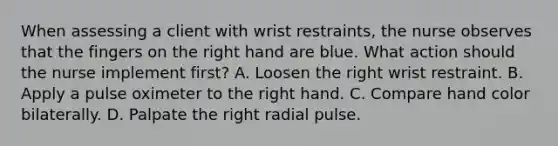 When assessing a client with wrist restraints, the nurse observes that the fingers on the right hand are blue. What action should the nurse implement first? A. Loosen the right wrist restraint. B. Apply a pulse oximeter to the right hand. C. Compare hand color bilaterally. D. Palpate the right radial pulse.