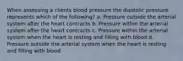 When assessing a clients blood pressure the diastolic pressure represents which of the following? a. Pressure outside the arterial system after the heart contracts b. Pressure within the arterial system after the heart contracts c. Pressure within the arterial system when the heart is resting and filling with blood d. Pressure outside the arterial system when the heart is resting and filling with blood