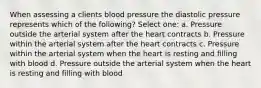 When assessing a clients blood pressure the diastolic pressure represents which of the following? Select one: a. Pressure outside the arterial system after the heart contracts b. Pressure within the arterial system after the heart contracts c. Pressure within the arterial system when the heart is resting and filling with blood d. Pressure outside the arterial system when the heart is resting and filling with blood