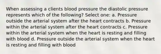 When assessing a clients blood pressure the diastolic pressure represents which of the following? Select one: a. Pressure outside the arterial system after the heart contracts b. Pressure within the arterial system after the heart contracts c. Pressure within the arterial system when the heart is resting and filling with blood d. Pressure outside the arterial system when the heart is resting and filling with blood