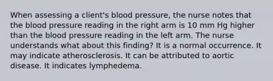 When assessing a client's blood pressure, the nurse notes that the blood pressure reading in the right arm is 10 mm Hg higher than the blood pressure reading in the left arm. The nurse understands what about this finding? It is a normal occurrence. It may indicate atherosclerosis. It can be attributed to aortic disease. It indicates lymphedema.