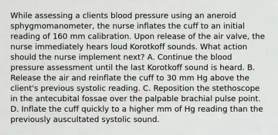 While assessing a clients blood pressure using an aneroid sphygmomanometer, the nurse inflates the cuff to an initial reading of 160 mm calibration. Upon release of the air valve, the nurse immediately hears loud Korotkoff sounds. What action should the nurse implement next? A. Continue the blood pressure assessment until the last Korotkoff sound is heard. B. Release the air and reinflate the cuff to 30 mm Hg above the client's previous systolic reading. C. Reposition the stethoscope in the antecubital fossae over the palpable brachial pulse point. D. Inflate the cuff quickly to a higher mm of Hg reading than the previously auscultated systolic sound.