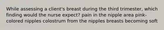 While assessing a client's breast during the third trimester, which finding would the nurse expect? pain in the nipple area pink-colored nipples colostrum from the nipples breasts becoming soft