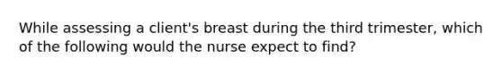 While assessing a client's breast during the third trimester, which of the following would the nurse expect to find?