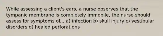 While assessing a client's ears, a nurse observes that the tympanic membrane is completely immobile, the nurse should assess for symptoms of... a) infection b) skull injury c) vestibular disorders d) healed perforations