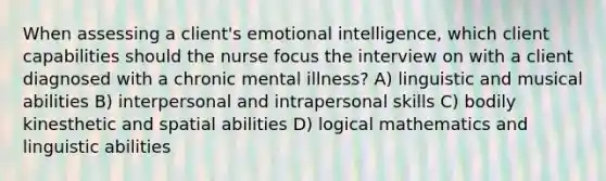 When assessing a client's emotional intelligence, which client capabilities should the nurse focus the interview on with a client diagnosed with a chronic mental illness? A) linguistic and musical abilities B) interpersonal and intrapersonal skills C) bodily kinesthetic and spatial abilities D) logical mathematics and linguistic abilities