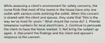 While assessing a client's environment for safety concerns, the nurse finds that most of the rooms in the house have only one outlet with various cords entering the outlet. When this concern is shared with the client and spouse, they state that "this is the way we've lived for years." What should the nurse do? 1. Provide telephone numbers for local electricians. 2. Continue to persuade the client to have the home rewired. 3. Not bring the subject up again. 4. Document the findings and the client and spouse's response to the concern.