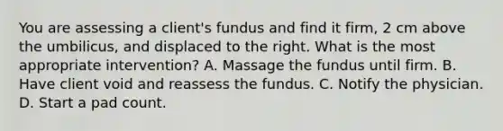 You are assessing a client's fundus and find it firm, 2 cm above the umbilicus, and displaced to the right. What is the most appropriate intervention? A. Massage the fundus until firm. B. Have client void and reassess the fundus. C. Notify the physician. D. Start a pad count.