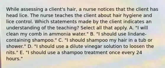 While assessing a client's hair, a nurse notices that the client has head lice. The nurse teaches the client about hair hygiene and lice control. Which statements made by the client indicates an understanding of the teaching? Select all that apply. A. "I will clean my comb in ammonia water." B. "I should use lindane-containing shampoo." C. "I should shampoo my hair in a tub or shower." D. "I should use a dilute vinegar solution to loosen the nits." E. "I should use a shampoo treatment once every 24 hours."