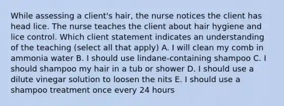 While assessing a client's hair, the nurse notices the client has head lice. The nurse teaches the client about hair hygiene and lice control. Which client statement indicates an understanding of the teaching (select all that apply) A. I will clean my comb in ammonia water B. I should use lindane-containing shampoo C. I should shampoo my hair in a tub or shower D. I should use a dilute vinegar solution to loosen the nits E. I should use a shampoo treatment once every 24 hours