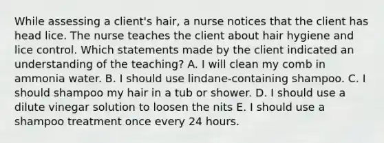 While assessing a client's hair, a nurse notices that the client has head lice. The nurse teaches the client about hair hygiene and lice control. Which statements made by the client indicated an understanding of the teaching? A. I will clean my comb in ammonia water. B. I should use lindane-containing shampoo. C. I should shampoo my hair in a tub or shower. D. I should use a dilute vinegar solution to loosen the nits E. I should use a shampoo treatment once every 24 hours.