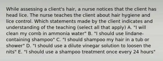 While assessing a client's hair, a nurse notices that the client has head lice. The nurse teaches the client about hair hygiene and lice control. Which statements made by the client indicates and understanding of the teaching (select all that apply) A. "I will clean my comb in ammonia water" B. "I should use lindane-containing shampoo" C. "I should shampoo my hair in a tub or shower" D. "I should use a dilute vinegar solution to loosen the nits" E. "I should use a shampoo treatment once every 24 hours"