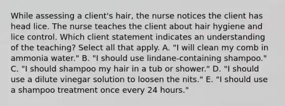 While assessing a client's hair, the nurse notices the client has head lice. The nurse teaches the client about hair hygiene and lice control. Which client statement indicates an understanding of the teaching? Select all that apply. A. "I will clean my comb in ammonia water." B. "I should use lindane-containing shampoo." C. "I should shampoo my hair in a tub or shower." D. "I should use a dilute vinegar solution to loosen the nits." E. "I should use a shampoo treatment once every 24 hours."