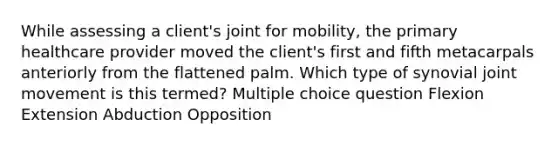 While assessing a client's joint for mobility, the primary healthcare provider moved the client's first and fifth metacarpals anteriorly from the flattened palm. Which type of synovial joint movement is this termed? Multiple choice question Flexion Extension Abduction Opposition