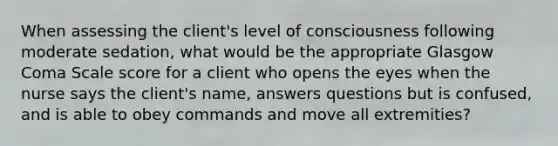 When assessing the client's level of consciousness following moderate sedation, what would be the appropriate Glasgow Coma Scale score for a client who opens the eyes when the nurse says the client's name, answers questions but is confused, and is able to obey commands and move all extremities?