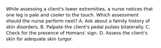 While assessing a client's lower extremities, a nurse notices that one leg is pale and cooler to the touch. Which assessment should the nurse perform next? A. Ask about a family history of skin disorders. B. Palpate the client's pedal pulses bilaterally. C. Check for the presence of Homans' sign. D. Assess the client's skin for adequate skin turgor.