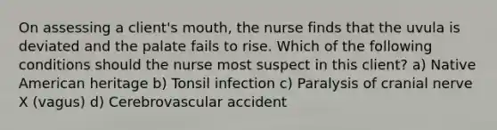 On assessing a client's mouth, the nurse finds that the uvula is deviated and the palate fails to rise. Which of the following conditions should the nurse most suspect in this client? a) Native American heritage b) Tonsil infection c) Paralysis of cranial nerve X (vagus) d) Cerebrovascular accident