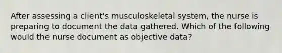 After assessing a client's musculoskeletal system, the nurse is preparing to document the data gathered. Which of the following would the nurse document as objective data?