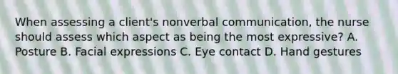 When assessing a client's nonverbal communication, the nurse should assess which aspect as being the most expressive? A. Posture B. Facial expressions C. Eye contact D. Hand gestures