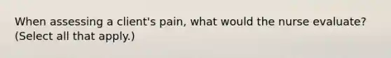 When assessing a client's pain, what would the nurse evaluate? (Select all that apply.)