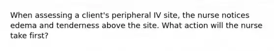 When assessing a client's peripheral IV site, the nurse notices edema and tenderness above the site. What action will the nurse take first?