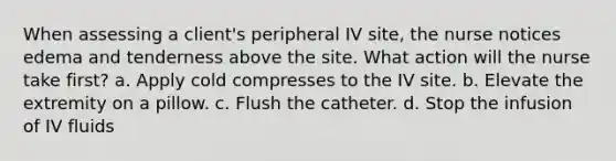 When assessing a client's peripheral IV site, the nurse notices edema and tenderness above the site. What action will the nurse take first? a. Apply cold compresses to the IV site. b. Elevate the extremity on a pillow. c. Flush the catheter. d. Stop the infusion of IV fluids