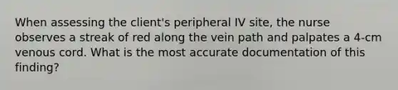 When assessing the client's peripheral IV site, the nurse observes a streak of red along the vein path and palpates a 4-cm venous cord. What is the most accurate documentation of this finding?