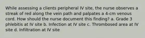 While assessing a clients peripheral IV site, the nurse observes a streak of red along the vein path and palpates a 4-cm venous cord. How should the nurse document this finding? a. Grade 3 phlebitis at IV site b. Infection at IV site c. Thrombosed area at IV site d. Infiltration at IV site