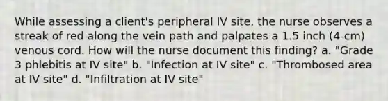 While assessing a client's peripheral IV site, the nurse observes a streak of red along the vein path and palpates a 1.5 inch (4-cm) venous cord. How will the nurse document this finding? a. "Grade 3 phlebitis at IV site" b. "Infection at IV site" c. "Thrombosed area at IV site" d. "Infiltration at IV site"