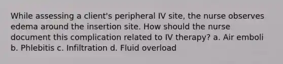 While assessing a client's peripheral IV site, the nurse observes edema around the insertion site. How should the nurse document this complication related to IV therapy? a. Air emboli b. Phlebitis c. Infiltration d. Fluid overload