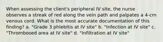 When assessing the client's peripheral IV site, the nurse observes a streak of red along the vein path and palpates a 4-cm venous cord. What is the most accurate documentation of this finding? a. "Grade 3 phlebitis at IV site" b. "Infection at IV site" c. "Thrombosed area at IV site" d. "Infiltration at IV site"