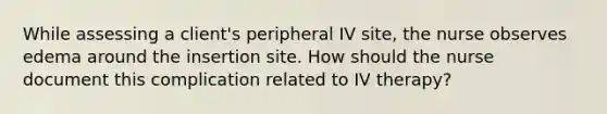 While assessing a client's peripheral IV site, the nurse observes edema around the insertion site. How should the nurse document this complication related to IV therapy?