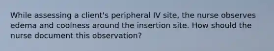 While assessing a client's peripheral IV site, the nurse observes edema and coolness around the insertion site. How should the nurse document this observation?