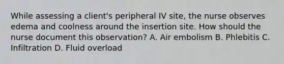 While assessing a client's peripheral IV site, the nurse observes edema and coolness around the insertion site. How should the nurse document this observation? A. Air embolism B. Phlebitis C. Infiltration D. Fluid overload