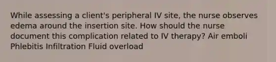 While assessing a client's peripheral IV site, the nurse observes edema around the insertion site. How should the nurse document this complication related to IV therapy? Air emboli Phlebitis Infiltration Fluid overload